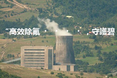 “高效除氟，守護碧水藍天——廢水中氟離子處理新篇章”